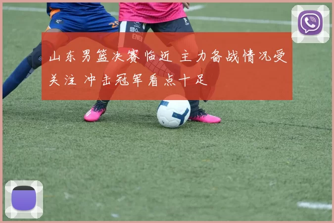 山东男篮决赛临近 主力备战情况受关注 冲击冠军看点十足