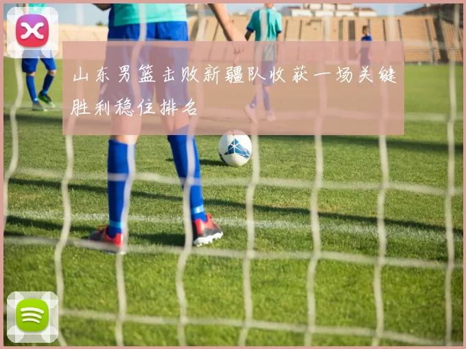 山东男篮击败新疆队收获一场关键胜利稳住排名