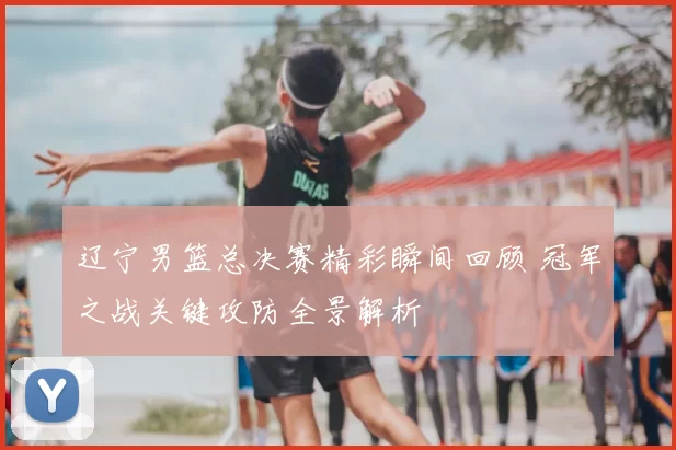 辽宁男篮总决赛精彩瞬间回顾 冠军之战关键攻防全景解析