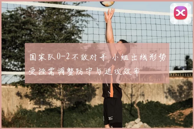 国家队0-2不敌对手 小组出线形势受挫需调整防守与进攻效率