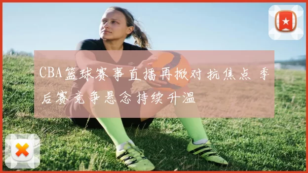 CBA篮球赛事直播再掀对抗焦点 季后赛竞争悬念持续升温