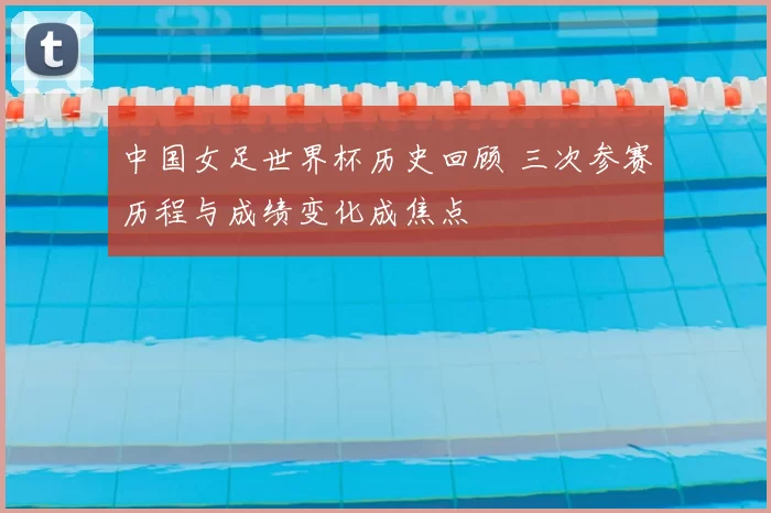 中国女足世界杯历史回顾 三次参赛历程与成绩变化成焦点