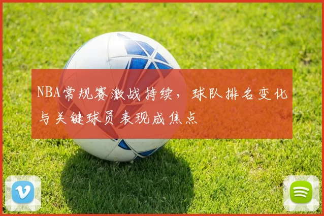 NBA常规赛激战持续，球队排名变化与关键球员表现成焦点