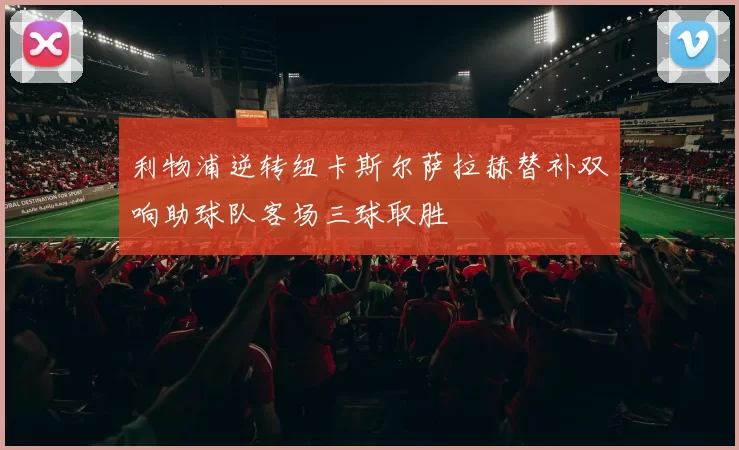 利物浦逆转纽卡斯尔萨拉赫替补双响助球队客场三球取胜