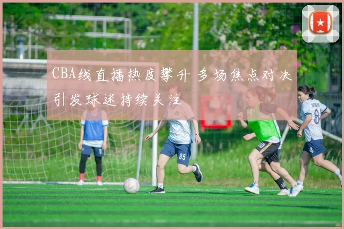 CBA线直播热度攀升 多场焦点对决引发球迷持续关注
