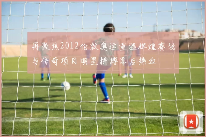 再聚焦2012伦敦奥运重温辉煌赛场与传奇项目明星拼搏幕后热血