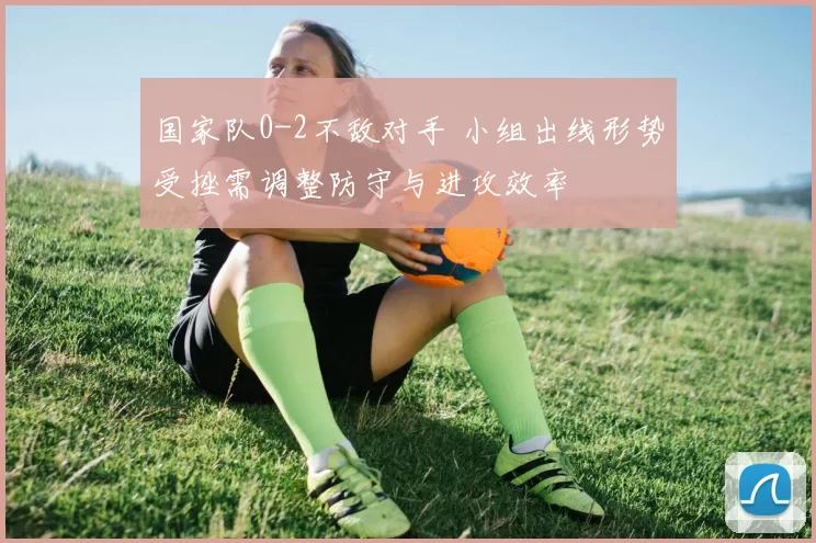 国家队0-2不敌对手 小组出线形势受挫需调整防守与进攻效率