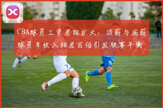 CBA球员工资差距扩大，顶薪与底薪球员年收入相差百倍引发联赛平衡问题