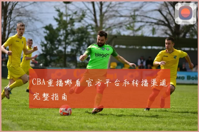 CBA重播哪看 官方平台和转播渠道完整指南