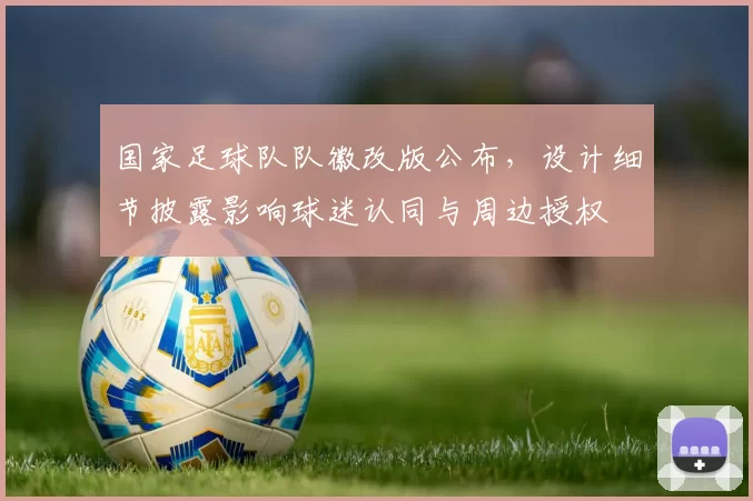 国家足球队队徽改版公布，设计细节披露影响球迷认同与周边授权