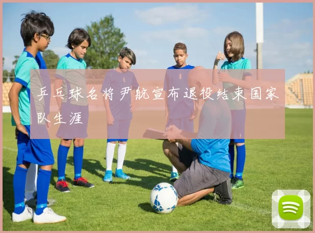 乒乓球名将尹航宣布退役结束国家队生涯