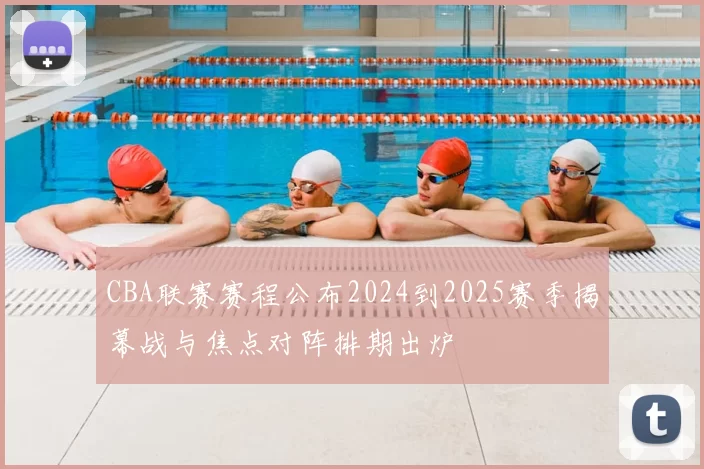 CBA联赛赛程公布2024到2025赛季揭幕战与焦点对阵排期出炉