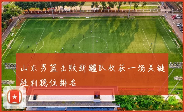 山东男篮击败新疆队收获一场关键胜利稳住排名