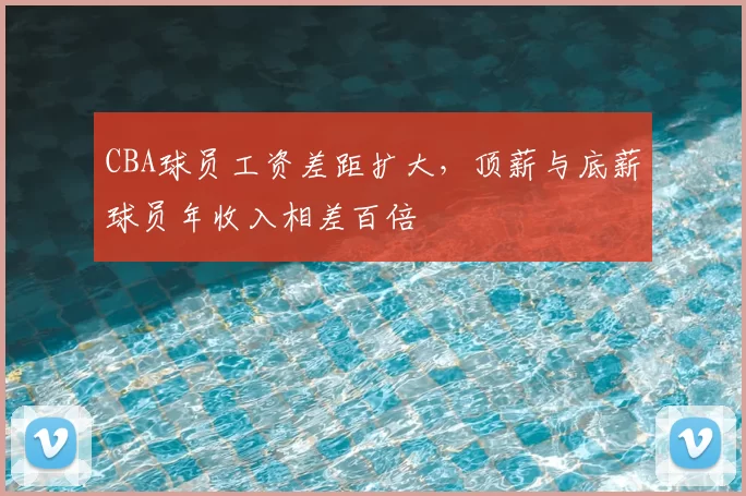 CBA球员工资差距扩大，顶薪与底薪球员年收入相差百倍