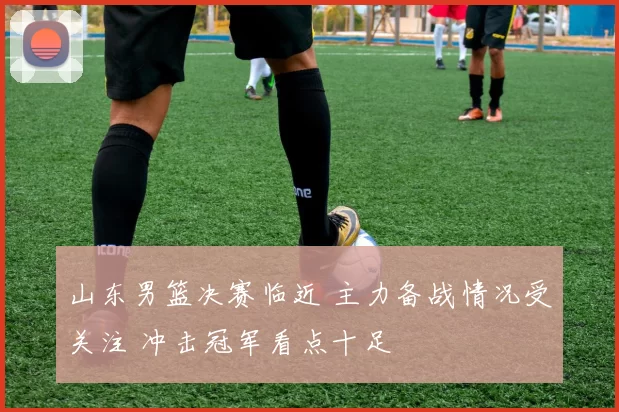 山东男篮决赛临近 主力备战情况受关注 冲击冠军看点十足