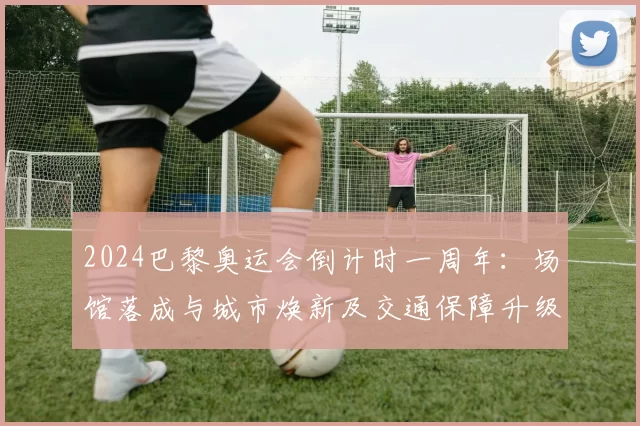 2024巴黎奥运会倒计时一周年：场馆落成与城市焕新及交通保障升级