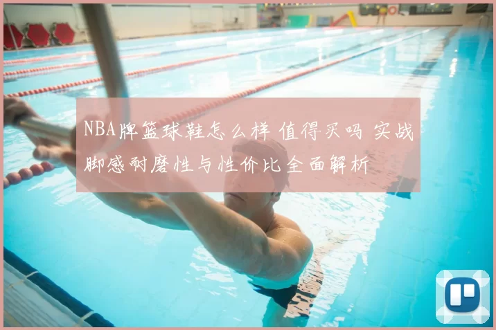 NBA牌篮球鞋怎么样 值得买吗 实战脚感耐磨性与性价比全面解析