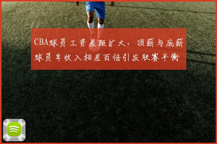 CBA球员工资差距扩大，顶薪与底薪球员年收入相差百倍引发联赛平衡问题