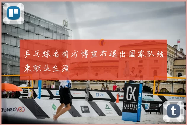 乒乓球名将方博宣布退出国家队结束职业生涯