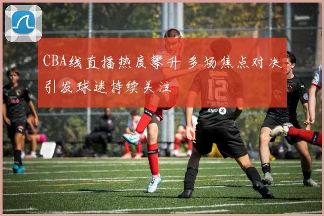 CBA线直播热度攀升 多场焦点对决引发球迷持续关注