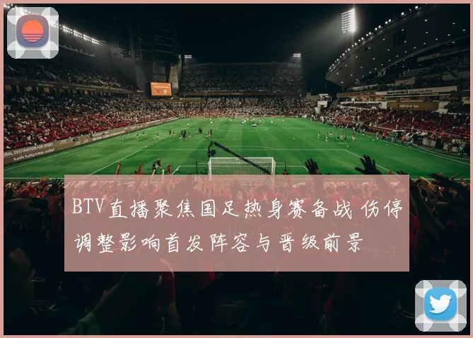 BTV直播聚焦国足热身赛备战 伤停调整影响首发阵容与晋级前景