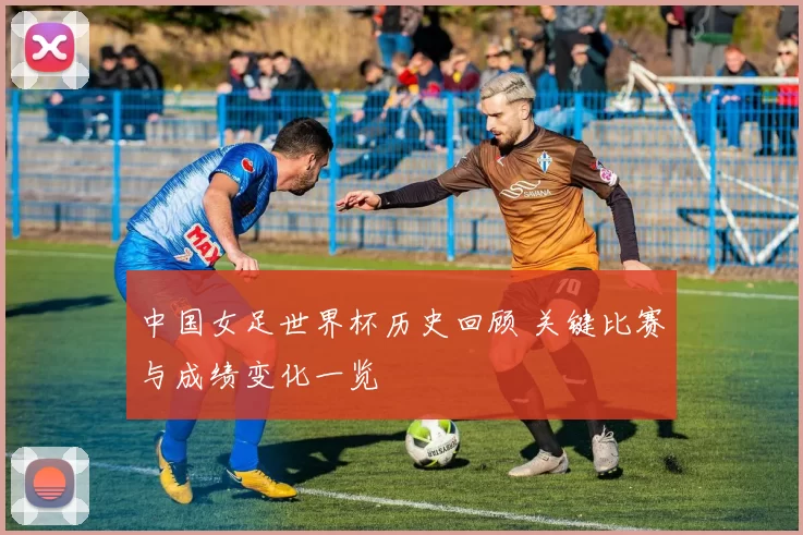 中国女足世界杯历史回顾 关键比赛与成绩变化一览
