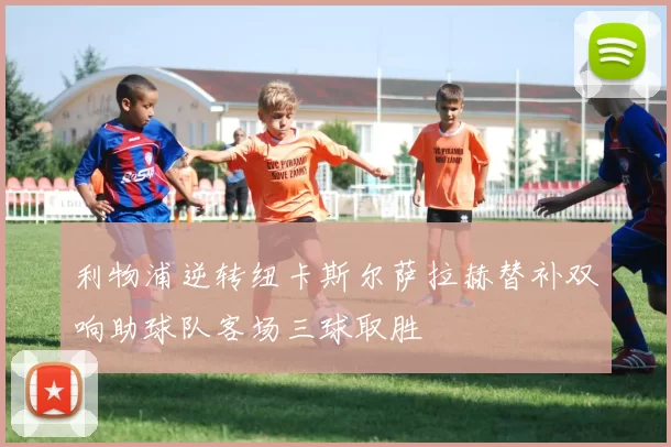 利物浦逆转纽卡斯尔萨拉赫替补双响助球队客场三球取胜