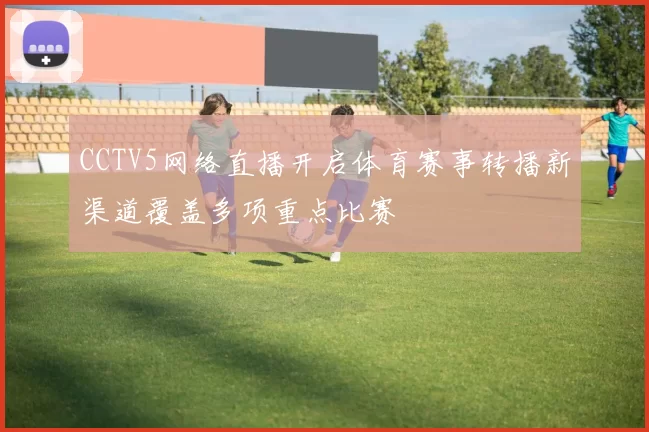 CCTV5网络直播开启体育赛事转播新渠道覆盖多项重点比赛