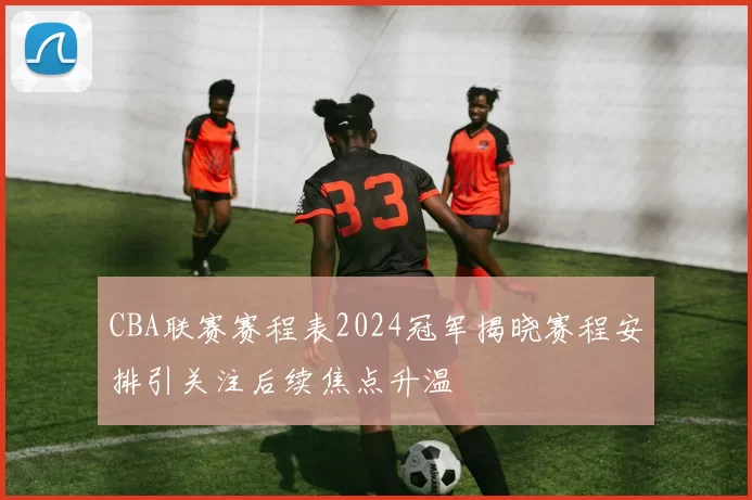 CBA联赛赛程表2024冠军揭晓赛程安排引关注后续焦点升温