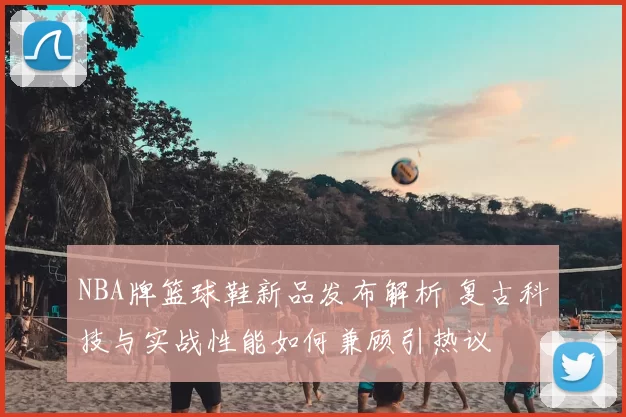 NBA牌篮球鞋新品发布解析 复古科技与实战性能如何兼顾引热议