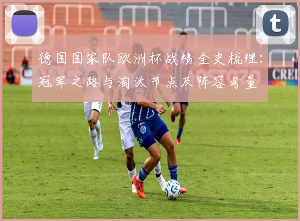 德国国家队欧洲杯战绩全史梳理:冠军之路与淘汰节点及阵容考量