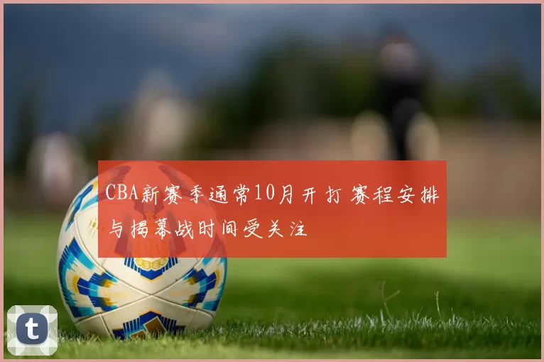 CBA新赛季通常10月开打 赛程安排与揭幕战时间受关注