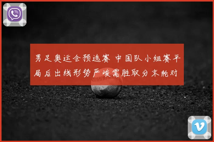 男足奥运会预选赛 中国队小组赛平局后出线形势严峻需胜取分末轮对阵强敌