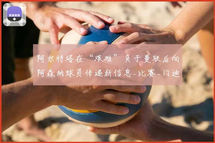 阿尔特塔在“艰难”负于曼联后向阿森纳球员传递新信息_比赛_门迪_祖比