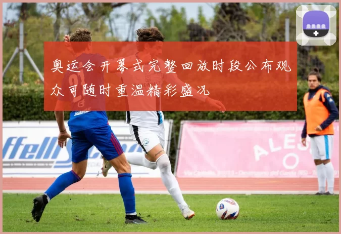 奥运会开幕式完整回放时段公布观众可随时重温精彩盛况