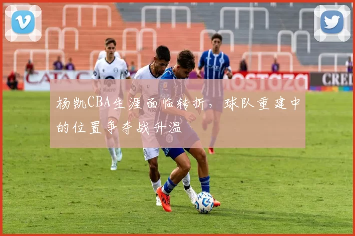 杨凯CBA生涯面临转折，球队重建中的位置争夺战升温