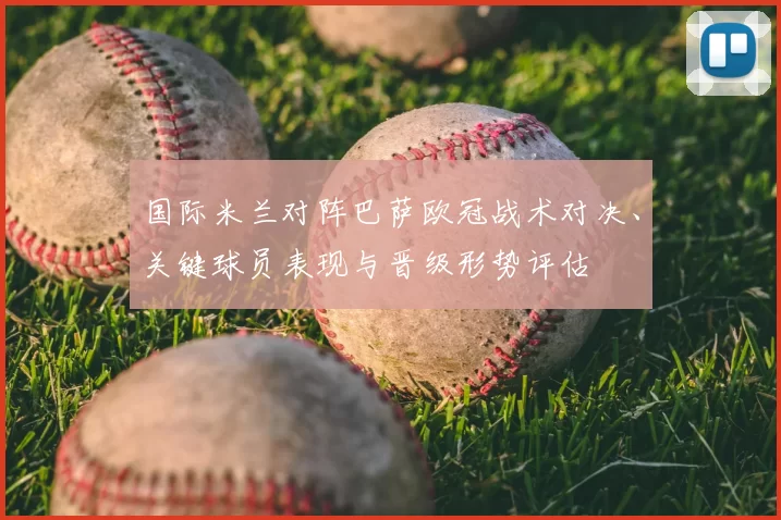 国际米兰对阵巴萨欧冠战术对决、关键球员表现与晋级形势评估