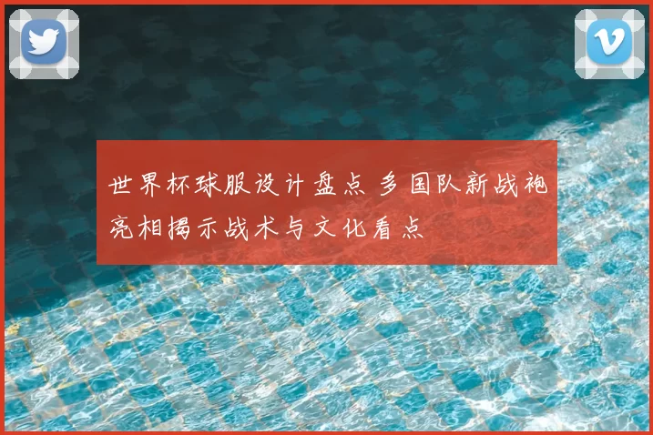 世界杯球服设计盘点 多国队新战袍亮相揭示战术与文化看点