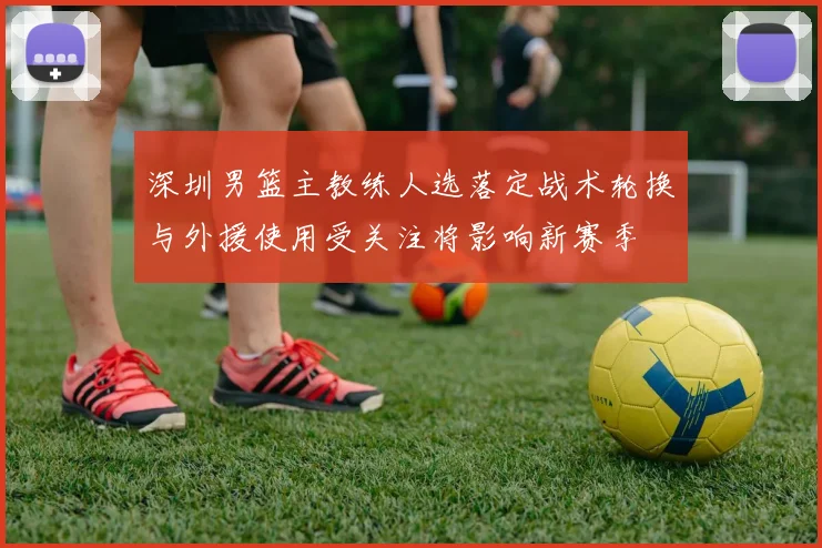 深圳男篮主教练人选落定战术轮换与外援使用受关注将影响新赛季