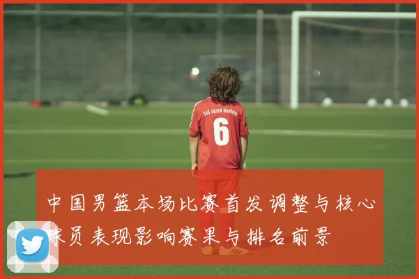 中国男篮本场比赛首发调整与核心球员表现影响赛果与排名前景