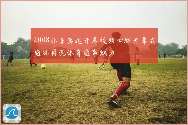 2008北京奥运开幕视频回顾开幕式盛况再现体育盛事魅力