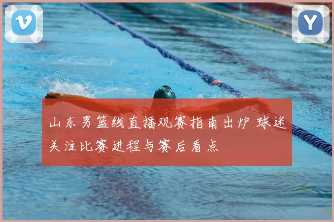 山东男篮线直播观赛指南出炉 球迷关注比赛进程与赛后看点