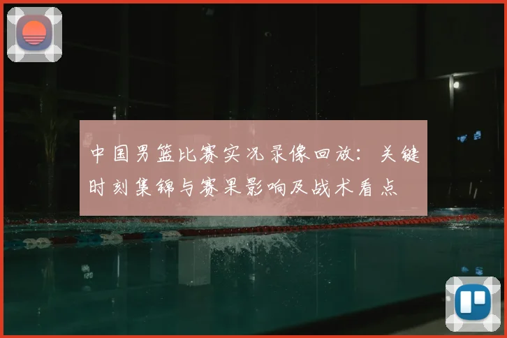 中国男篮比赛实况录像回放：关键时刻集锦与赛果影响及战术看点