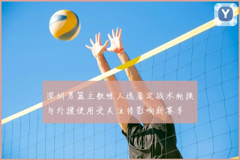深圳男篮主教练人选落定战术轮换与外援使用受关注将影响新赛季