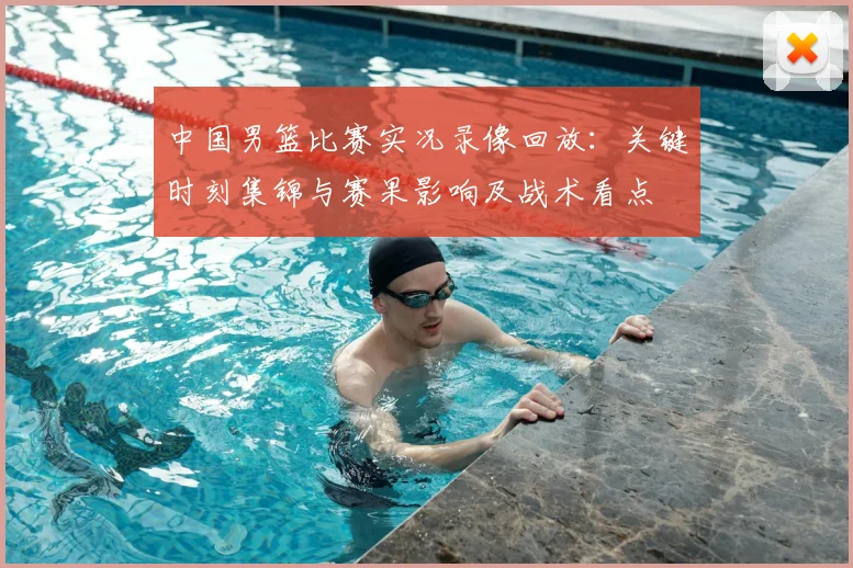 中国男篮比赛实况录像回放：关键时刻集锦与赛果影响及战术看点